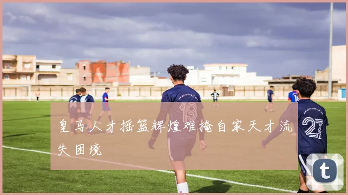 皇马人才摇篮辉煌难掩自家天才流失困境