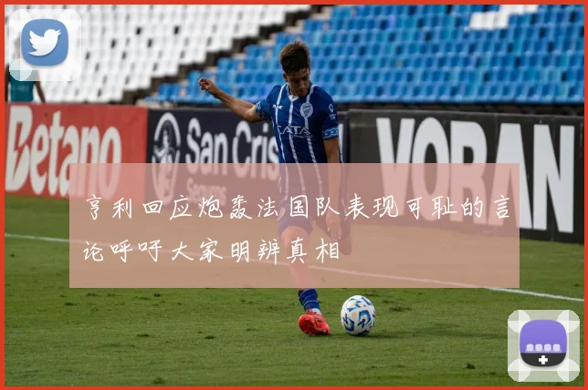 亨利回应炮轰法国队表现可耻的言论呼吁大家明辨真相