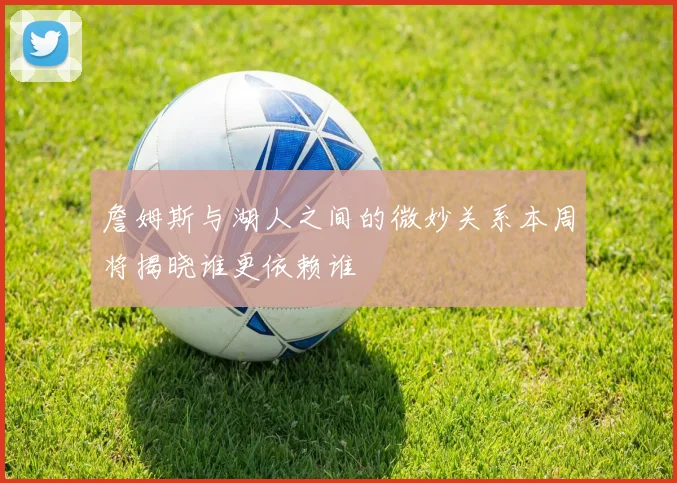 詹姆斯与湖人之间的微妙关系本周将揭晓谁更依赖谁