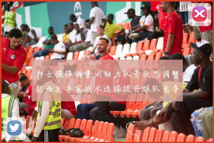 郭士强强调集训助力队员状态调整新面孔丰富战术选择提升球队竞争力