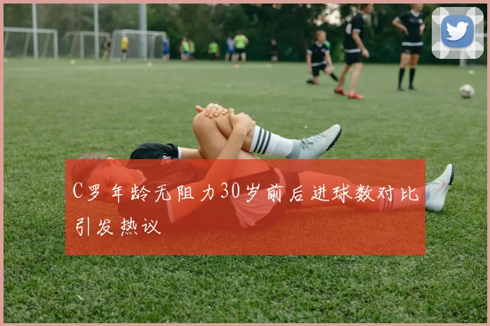 C罗年龄无阻力30岁前后进球数对比引发热议