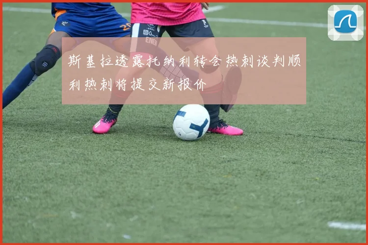 斯基拉透露托纳利转会热刺谈判顺利热刺将提交新报价