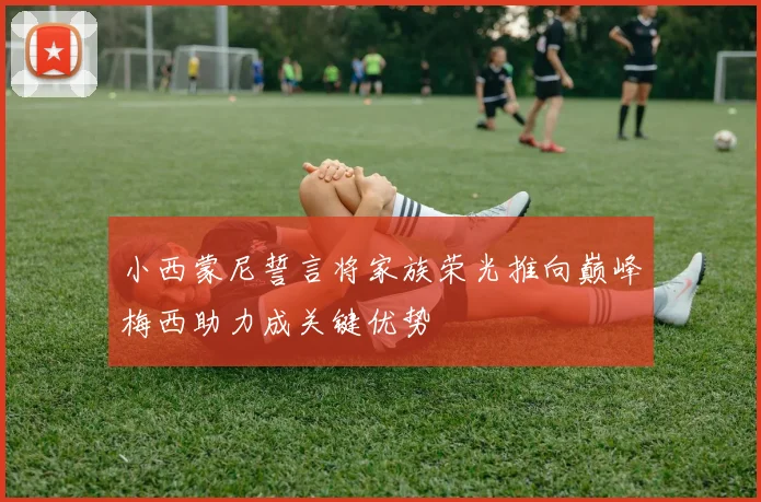 小西蒙尼誓言将家族荣光推向巅峰梅西助力成关键优势