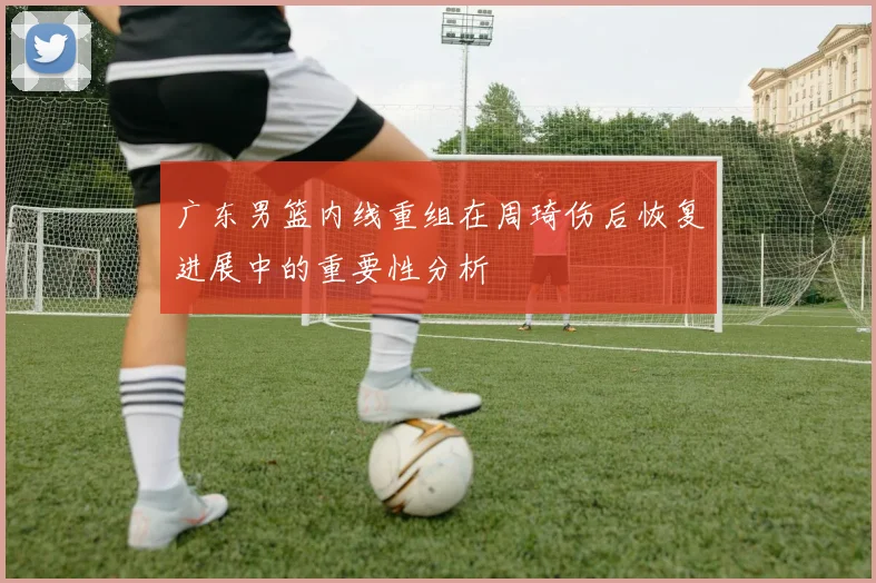 广东男篮内线重组在周琦伤后恢复进展中的重要性分析