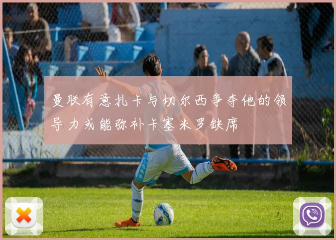 曼联有意扎卡与切尔西争夺他的领导力或能弥补卡塞米罗缺席