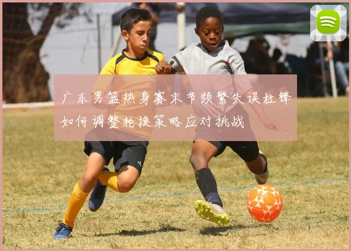 广东男篮热身赛末节频繁失误杜锋如何调整轮换策略应对挑战
