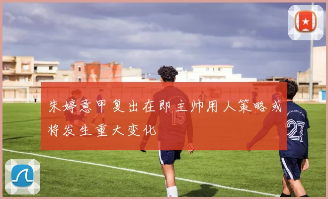 朱婷意甲复出在即主帅用人策略或将发生重大变化