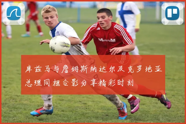 库兹马与詹姆斯纳达尔及克罗地亚总理同框合影分享精彩时刻