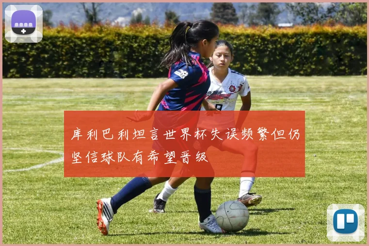 库利巴利坦言世界杯失误频繁但仍坚信球队有希望晋级