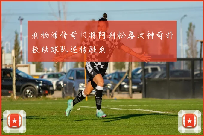 利物浦传奇门将阿利松屡次神奇扑救助球队逆转胜利