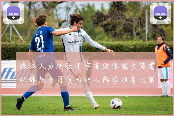 媒体人分析张子宇高效体能女篮需以韩旭李月汝为核心阵容准备比赛